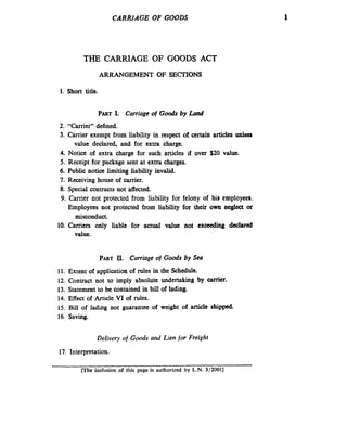 CARRIAGE OF GOODS

THE CARRIAGE OF GOODS ACT
ARRANGEMENT OF SECTIONS
1. Short title.

PARTI. Carriage of G o s by Lund
od
2. “Carrier” defined.
3. Carrier exempt from liability in respect of certain articles unless
value declared, and for extra charge.
4. Notice of extra charge for such articles if over $20 value.
5. Receipt for package sent at extra charges.
6. Public notice limiting liability invalid.
7. Receiving house of carrier.
8. Special contracts not affected.
9. Carrier not protected from liability for felony of his employees.
Employees not protected from liability for their own neglect or
misconduct.
10. Carriers only liable for actual value not exceeding declared
value.

PARTII. Carriage of Goods by Sea
11.
12.
13.
14.
15.
16.

Extent of application of rules in the Schedule.
Contract not to imply absolute undertaking by carrier.
Statement to be contained in bill of lading.
Effect of Article VI of rules.
Bill of lading not guarantee o weight of article shipped.
f
Saving.
Delivery of Goods and Lien for Freight

17. Interpretation.
[The inclusion o rhis page is authorized by L.N. 3/2001]
f

1

 