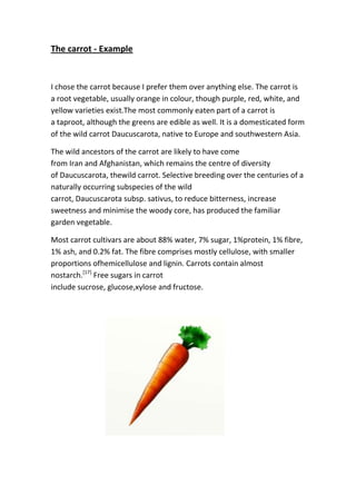 The carrot - Example
I chose the carrot because I prefer them over anything else. The carrot is
a root vegetable, usually orange in colour, though purple, red, white, and
yellow varieties exist.The most commonly eaten part of a carrot is
a taproot, although the greens are edible as well. It is a domesticated form
of the wild carrot Daucuscarota, native to Europe and southwestern Asia.
The wild ancestors of the carrot are likely to have come
from Iran and Afghanistan, which remains the centre of diversity
of Daucuscarota, thewild carrot. Selective breeding over the centuries of a
naturally occurring subspecies of the wild
carrot, Daucuscarota subsp. sativus, to reduce bitterness, increase
sweetness and minimise the woody core, has produced the familiar
garden vegetable.
Most carrot cultivars are about 88% water, 7% sugar, 1%protein, 1% fibre,
1% ash, and 0.2% fat. The fibre comprises mostly cellulose, with smaller
proportions ofhemicellulose and lignin. Carrots contain almost
nostarch.[17]
Free sugars in carrot
include sucrose, glucose,xylose and fructose.
 