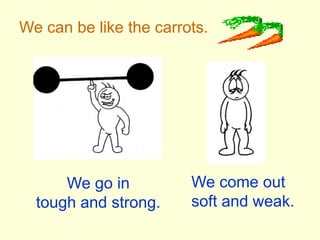 We can be like the carrots.We come out soft and weak.We go intough and strong.