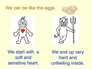 We can be like the eggs.We start with	 a soft and sensitive heart.We end up very hard and unfeeling inside.