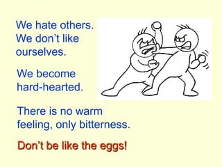 We hate others.We don’t like ourselves.We become hard-hearted.There is no warm feeling, only bitterness.Don’t be like the eggs!