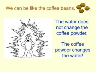 We can be like the coffee beans.The water does not change the coffee powder.The coffee powder changes the water!