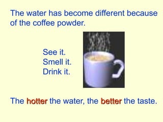 The water has become different because of the coffee powder.		See it.		Smell it.		Drink it.The hotter the water, the better the taste.