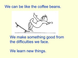 We can be like the coffee beans.We make something good from the difficulties we face.We learn new things.