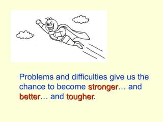 Problems and difficulties give us the chance to become stronger… and better… and tougher.