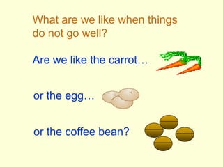 What are we like when thingsdo not go well?Are we like the carrot…or the egg…or the coffee bean?