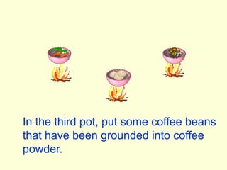 In the third pot, put some coffee beansthat have been grounded into coffee powder.