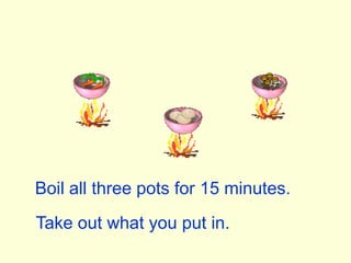 Boil all three pots for 15 minutes.Take out what you put in.