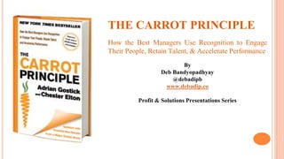THE CARROT PRINCIPLE
How the Best Managers Use Recognition to Engage
Their People, Retain Talent, & Accelerate Performance
By
Deb Bandyopadhyay
@debadipb
www.debadip.co
Profit & Solutions Presentations Series
 