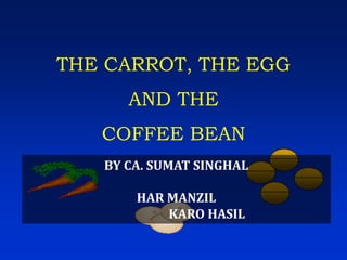 THE CARROT, THE EGG
      AND THE
   COFFEE BEAN
   BY CA. SUMAT SINGHAL

       HAR MANZIL
           KARO HASIL
 