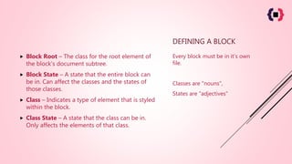 DEFINING A BLOCK
 Block Root – The class for the root element of
the block’s document subtree.
 Block State – A state that the entire block can
be in. Can affect the classes and the states of
those classes.
 Class – Indicates a type of element that is styled
within the block.
 Class State – A state that the class can be in.
Only affects the elements of that class.
Every block must be in it’s own
file.
Classes are "nouns",
States are "adjectives"
 