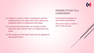 PASSING STYLES TO A
COMPONENT
 A Block is used to style a component and the
relationships to its styles with other blocks are
analyzed within a component boundary.
 A component parameter can accept a block
reference that inherits from or implements the
block.
 The analysis of the base block can be applied to
the passed block.
Functional boundaries are
information boundaries.
The unit of style is a block –
that's what we pass.
 