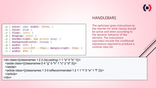 HANDLEBARS
The optimizer gives instructions to
the rewriter for what classes should
be active and when according to
the dynamic behavior of the
element. The instructions
(opcodes) encode the conditional
expressions required to produce a
runtime class list.
<div class={{classnames 1 2 2 (isLoading) 1 1 "a" 0 "b" 1}}>
<aside class={{classnames 0 4 "g" 0 "h" 1 "c" 2 "d" 3}}>
</aside>
<article class={{classnames 1 3 0 isRecommended 1 2 1 1 "i" 0 "e" 1 "f" 2}}>
</article>
</div>
 