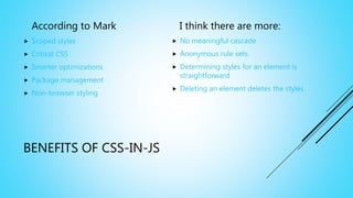 BENEFITS OF CSS-IN-JS
According to Mark
 Scoped styles
 Critical CSS
 Smarter optimizations
 Package management
 Non-browser styling
I think there are more:
 No meaningful cascade
 Anonymous rule sets.
 Determining styles for an element is
straightforward
 Deleting an element deletes the styles.
 