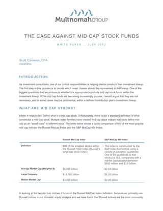 THE CASE AGAINST MID CAP STOCK FUNDS
                                    WHITE PAPER … JULY 2010




Scott Cameron, CFA
PRINCIPAL




INTRODUCTION

As investment consultants, one of our critical responsibilities is helping clients construct their investment lineup.
The first step in this process is to decide which asset classes should be represented in that lineup. One of the
biggest questions that we address is whether it is appropriate to include mid cap stock funds within the
investment lineup. While mid cap funds are becoming increasingly popular, I would argue that they are not
necessary, and in some cases may be detrimental, within a defined contribution plan’s investment lineup.


WHAT ARE MID CAP STOCKS?

I think it helps to first define what is a mid cap stock. Unfortunately, there is not a standard definition of what
constitutes a mid cap stock. Multiple index families have created mid cap stock indices that each define mid
cap as an “asset class” in different ways. The table below shows a quick comparison of two of the most popular
mid cap indices: the Russell Midcap Index and the S&P MidCap 400 Index.



                                         Russell Mid Cap Index                   S&P MidCap 400 Index

 Definition                              800 of the smallest stocks within       The index is constructed by the
                                         the Russell 1000 Index (Russell’s       S&P Index Committee using a
                                         large cap stock index)                  variety of published guidelines.
                                                                                 One of the guidelines is that
                                                                                 stocks be U.S. companies with a
                                                                                 market capitalization between
                                                                                 $850 million and $3.8 billion.
 Average Market Cap (Weighted $)         $6.586 billion                          $2.44 billion

 Large Company                           $18.788 billion                         $8.20 billion
 Median Market Cap                       $3.498 billion                          $2.28 billion




In looking at the two mid cap indices, I focus on the Russell MidCap Index definition, because we primarily use
Russell indices in our domestic equity analysis and we have found that Russell indices are the most commonly
 