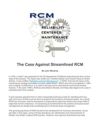 The Case Against Streamlined RCM
By John Moubray
In 1978, a report1
was prepared for the US Department of Defense describing the then current
state of the process. The report was written by F Stanley Nowlan and Howard Heap of United
Airlines. It was entitled "Reliability-centered Maintenance", or RCM. It formed the basis of the
maintenance strategy formulation process called MSG32
. MSG3 was first promulgated in 1980,
and in slightly modified form, it is used to this day by the international commercial aviation
industry. In the early 1980's, RCM as described by Nowlan and Heap also began to be used in
industries other than aviation.
It soon became apparent that no other comparable technique exists for identifying the true,
safe mini-mum of what must be done to preserve the functions of physical assets. As a result,
RCM has now been used by thousands of organizations spanning nearly every major field of
organized human endeavour. It is becoming as fundamental to the practice of physical asset
management as double-entry bookkeeping is to financial asset management.
The growing popularity of RCM has led to the development of numerous derivatives. As we
see later in this paper, some of these derivatives are refinements and enhancements of
Nowlan and Heap's original RCM process. However, less rigorous derivatives have also
 