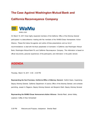 The Case Against Washington Mutual Bank and 
California Reconveyance Company 
WAMU LOGO 
On March 10, 2011 three highly respected members of the California Office of the Attorney General 
participated in a teleconference meeting with five members of the WAMU Chase Homeowners Action 
Alliance. Please find below the agenda and outline of three presentations and our list of 
recommendations to deal with the fraud perpetrated on borrowers in California was Washington Mutual 
Bank, Washington Mutual Bank FA, and California Reconveyance Company. This information is based on 
official documents, personal experiences of the participants, and information in the public domain. 
AGENDA 
Thursday, March 10, 2011 3:30 – 4:30 PM 
Representing the San Francisco, California Office of Attorney General: Kathrin Sears, Supervising 
Deputy Attorney General, California Department of Justice, Office of the Attorney General; and schedule 
permitting, Joseph A. Ragazzo, Deputy Attorney General and Benjamin Diehl, Deputy Attorney General 
Representing the WAMU Chase Homeowners Action Alliance: Brenda Reed, James Kelley, 
Levanson Coffey & Tess Schoenbart 
3:30 PM Welcome and Purpose, chairperson: Brenda Reed 
 