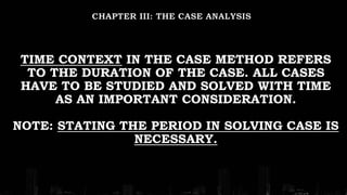 TIME CONTEXT IN THE CASE METHOD REFERS
TO THE DURATION OF THE CASE. ALL CASES
HAVE TO BE STUDIED AND SOLVED WITH TIME
AS AN IMPORTANT CONSIDERATION.
NOTE: STATING THE PERIOD IN SOLVING CASE IS
NECESSARY.
 