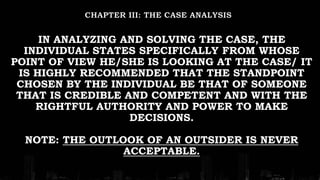 IN ANALYZING AND SOLVING THE CASE, THE
INDIVIDUAL STATES SPECIFICALLY FROM WHOSE
POINT OF VIEW HE/SHE IS LOOKING AT THE CASE/ IT
IS HIGHLY RECOMMENDED THAT THE STANDPOINT
CHOSEN BY THE INDIVIDUAL BE THAT OF SOMEONE
THAT IS CREDIBLE AND COMPETENT AND WITH THE
RIGHTFUL AUTHORITY AND POWER TO MAKE
DECISIONS.
NOTE: THE OUTLOOK OF AN OUTSIDER IS NEVER
ACCEPTABLE.
 