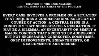 EVERY CASE INVOLVES A PROBLEM OR A SITUATION
THAT REQUIRES A CORRESPONDING SOLUTION OR
COURSE OF ACTION. A CENTRAL ISSUE IS A
CONDITION THAT NECESSITATES A RESOLUTION. IT
MAY BE A DILEMMA, AN UNCERTAINTY OR SIMPLY A
MAJOR CONCERN THAT NEEDS TO BE ADDRESSED
BUT NOT NECESSARILY CORRECTED. SOMETIMES,
ONLY IMPROVEMENTS, ENHANCEMENTS, OR
REALIGNMENTS ARE NEEDED.
 