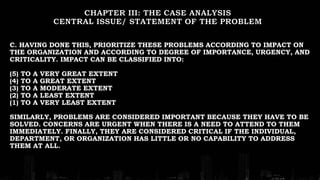 C. HAVING DONE THIS, PRIORITIZE THESE PROBLEMS ACCORDING TO IMPACT ON
THE ORGANIZATION AND ACCORDING TO DEGREE OF IMPORTANCE, URGENCY, AND
CRITICALITY. IMPACT CAN BE CLASSIFIED INTO:
(5) TO A VERY GREAT EXTENT
(4) TO A GREAT EXTENT
(3) TO A MODERATE EXTENT
(2) TO A LEAST EXTENT
(1) TO A VERY LEAST EXTENT
SIMILARLY, PROBLEMS ARE CONSIDERED IMPORTANT BECAUSE THEY HAVE TO BE
SOLVED. CONCERNS ARE URGENT WHEN THERE IS A NEED TO ATTEND TO THEM
IMMEDIATELY. FINALLY, THEY ARE CONSIDERED CRITICAL IF THE INDIVIDUAL,
DEPARTMENT, OR ORGANIZATION HAS LITTLE OR NO CAPABILITY TO ADDRESS
THEM AT ALL.
 