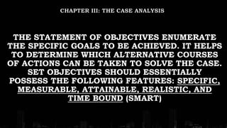 THE STATEMENT OF OBJECTIVES ENUMERATE
THE SPECIFIC GOALS TO BE ACHIEVED. IT HELPS
TO DETERMINE WHICH ALTERNATIVE COURSES
OF ACTIONS CAN BE TAKEN TO SOLVE THE CASE.
SET OBJECTIVES SHOULD ESSENTIALLY
POSSESS THE FOLLOWING FEATURES: SPECIFIC,
MEASURABLE, ATTAINABLE, REALISTIC, AND
TIME BOUND (SMART)
 