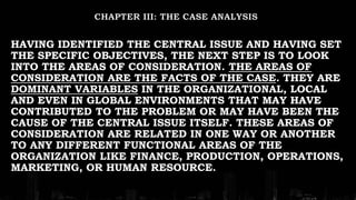 HAVING IDENTIFIED THE CENTRAL ISSUE AND HAVING SET
THE SPECIFIC OBJECTIVES, THE NEXT STEP IS TO LOOK
INTO THE AREAS OF CONSIDERATION. THE AREAS OF
CONSIDERATION ARE THE FACTS OF THE CASE. THEY ARE
DOMINANT VARIABLES IN THE ORGANIZATIONAL, LOCAL
AND EVEN IN GLOBAL ENVIRONMENTS THAT MAY HAVE
CONTRIBUTED TO THE PROBLEM OR MAY HAVE BEEN THE
CAUSE OF THE CENTRAL ISSUE ITSELF. THESE AREAS OF
CONSIDERATION ARE RELATED IN ONE WAY OR ANOTHER
TO ANY DIFFERENT FUNCTIONAL AREAS OF THE
ORGANIZATION LIKE FINANCE, PRODUCTION, OPERATIONS,
MARKETING, OR HUMAN RESOURCE.
 