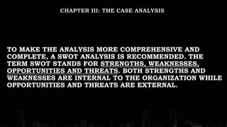 TO MAKE THE ANALYSIS MORE COMPREHENSIVE AND
COMPLETE, A SWOT ANALYSIS IS RECOMMENDED. THE
TERM SWOT STANDS FOR STRENGTHS, WEAKNESSES,
OPPORTUNITIES AND THREATS. BOTH STRENGTHS AND
WEAKNESSES ARE INTERNAL TO THE ORGANIZATION WHILE
OPPORTUNITIES AND THREATS ARE EXTERNAL.
 