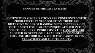 OFTENTIMES, ORGANIZATIONS ARE CONFRONTED WITH
PROBLEMS THAT NEED SOLUTION. THERE ARE
DIFFERENT MODES OF HANDING SUCH CONCERNS. ONE
OF THE MOST POPULAR TECHNIQUES APPLIED IN THE
SOLUTION OF SUCH PROBLEMS IS THE CASE METHOD.
ADOPTED BY SUCCESSFUL LEADERS AND MANAGERS,
THE CASE METHOD HAS GAINED POPULARITY BY ITS
VERSATILITY AND FUNCTIONALITY.
 
