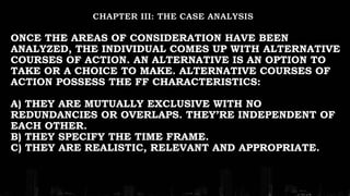 ONCE THE AREAS OF CONSIDERATION HAVE BEEN
ANALYZED, THE INDIVIDUAL COMES UP WITH ALTERNATIVE
COURSES OF ACTION. AN ALTERNATIVE IS AN OPTION TO
TAKE OR A CHOICE TO MAKE. ALTERNATIVE COURSES OF
ACTION POSSESS THE FF CHARACTERISTICS:
A) THEY ARE MUTUALLY EXCLUSIVE WITH NO
REDUNDANCIES OR OVERLAPS. THEY’RE INDEPENDENT OF
EACH OTHER.
B) THEY SPECIFY THE TIME FRAME.
C) THEY ARE REALISTIC, RELEVANT AND APPROPRIATE.
 