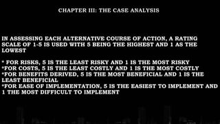 IN ASSESSING EACH ALTERNATIVE COURSE OF ACTION, A RATING
SCALE OF 1-5 IS USED WITH 5 BEING THE HIGHEST AND 1 AS THE
LOWEST
* FOR RISKS, 5 IS THE LEAST RISKY AND 1 IS THE MOST RISKY
*FOR COSTS, 5 IS THE LEAST COSTLY AND 1 IS THE MOST COSTLY
*FOR BENEFITS DERIVED, 5 IS THE MOST BENEFICIAL AND 1 IS THE
LEAST BENEFICIAL
*FOR EASE OF IMPLEMENTATION, 5 IS THE EASIEST TO IMPLEMENT AND
1 THE MOST DIFFICULT TO IMPLEMENT
 