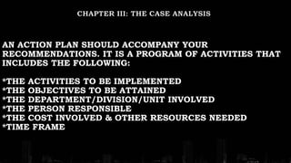 AN ACTION PLAN SHOULD ACCOMPANY YOUR
RECOMMENDATIONS. IT IS A PROGRAM OF ACTIVITIES THAT
INCLUDES THE FOLLOWING:
*THE ACTIVITIES TO BE IMPLEMENTED
*THE OBJECTIVES TO BE ATTAINED
*THE DEPARTMENT/DIVISION/UNIT INVOLVED
*THE PERSON RESPONSIBLE
*THE COST INVOLVED & OTHER RESOURCES NEEDED
*TIME FRAME
 