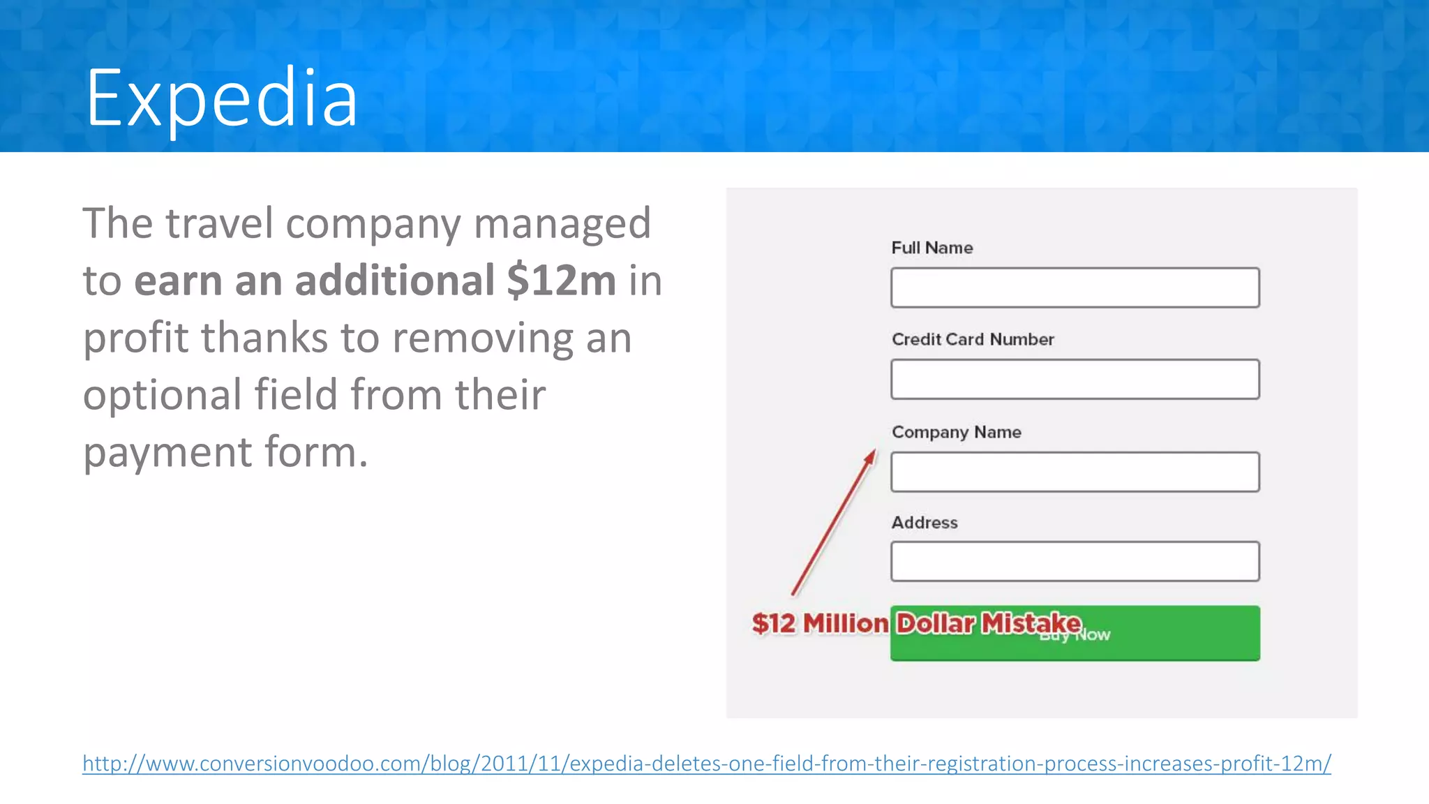 Expedia
The travel company managed
to earn an additional $12m in
profit thanks to removing an
optional field from their
payment form.
http://www.conversionvoodoo.com/blog/2011/11/expedia-deletes-one-field-from-their-registration-process-increases-profit-12m/
 