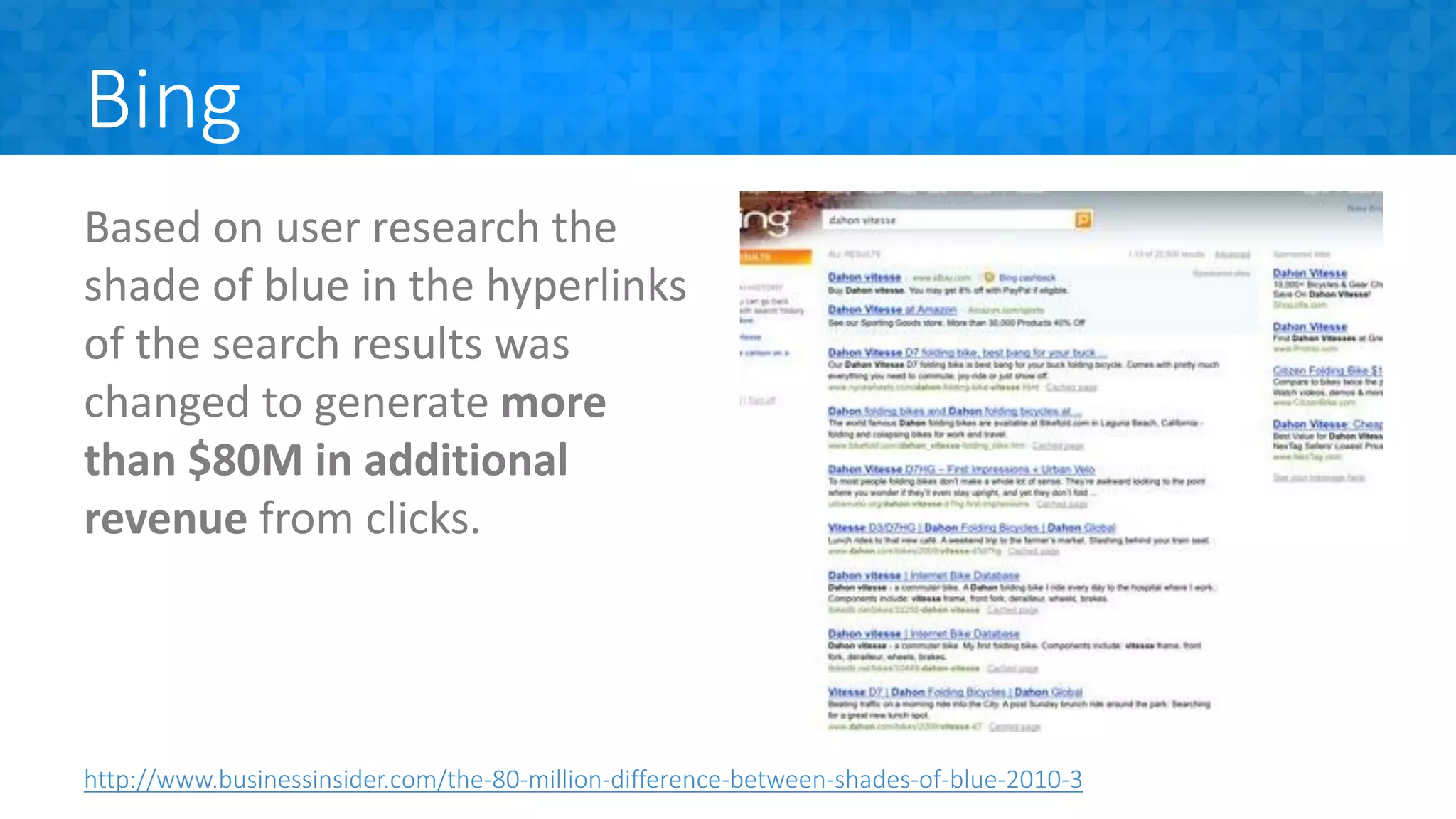 Bing
Based on user research the
shade of blue in the hyperlinks
of the search results was
changed to generate more
than $80M in additional
revenue from clicks.
http://www.businessinsider.com/the-80-million-difference-between-shades-of-blue-2010-3
 