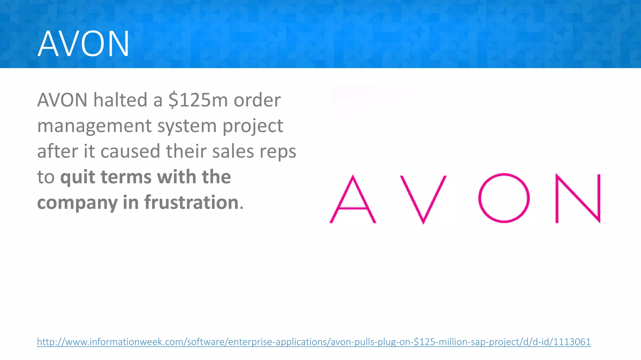 AVON
AVON halted a $125m order
management system project
after it caused their sales reps
to quit terms with the
company in frustration.
http://www.informationweek.com/software/enterprise-applications/avon-pulls-plug-on-$125-million-sap-project/d/d-id/1113061
 