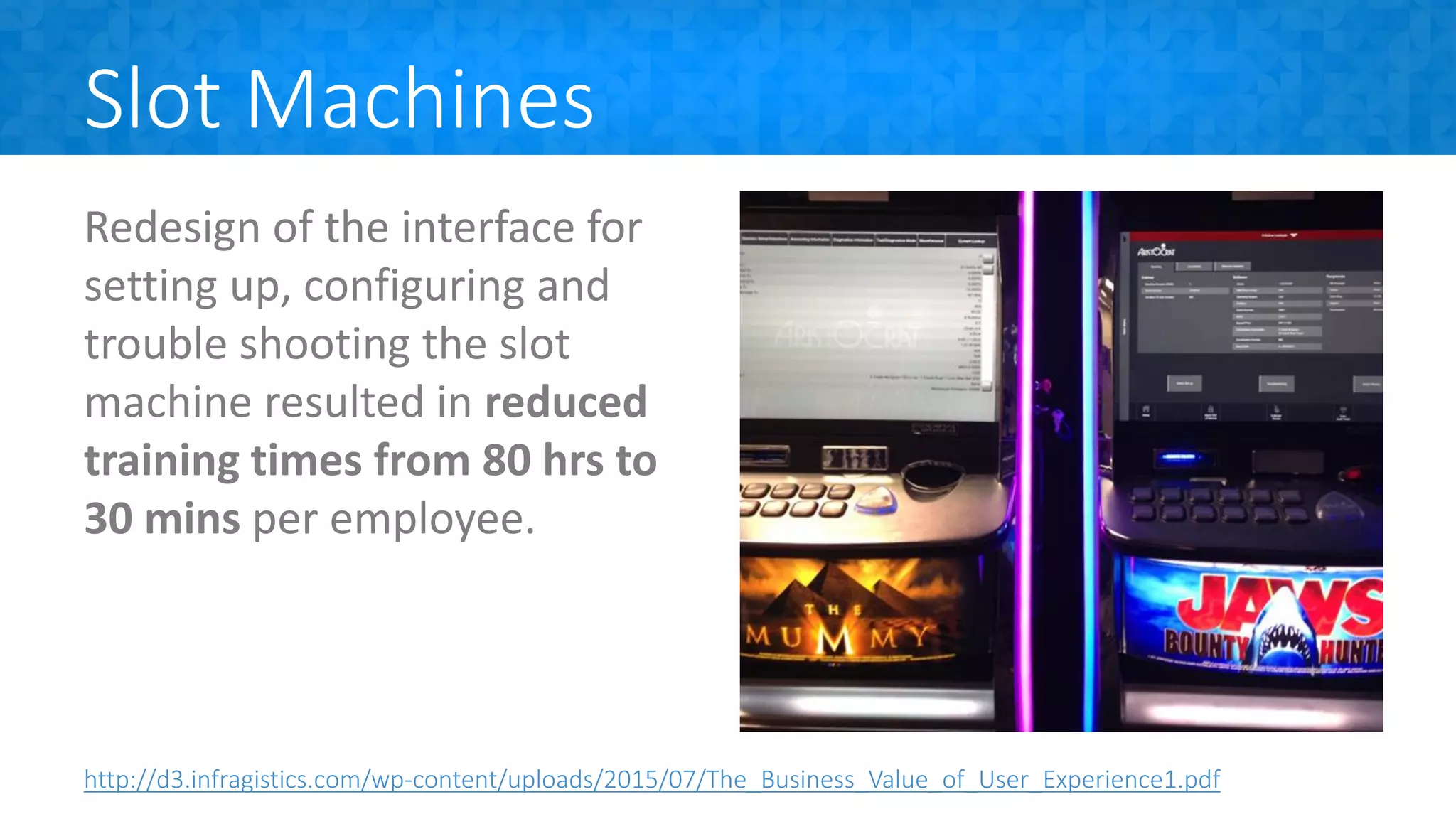 Slot Machines
Redesign of the interface for
setting up, configuring and
trouble shooting the slot
machine resulted in reduced
training times from 80 hrs to
30 mins per employee.
http://d3.infragistics.com/wp-content/uploads/2015/07/The_Business_Value_of_User_Experience1.pdf
 