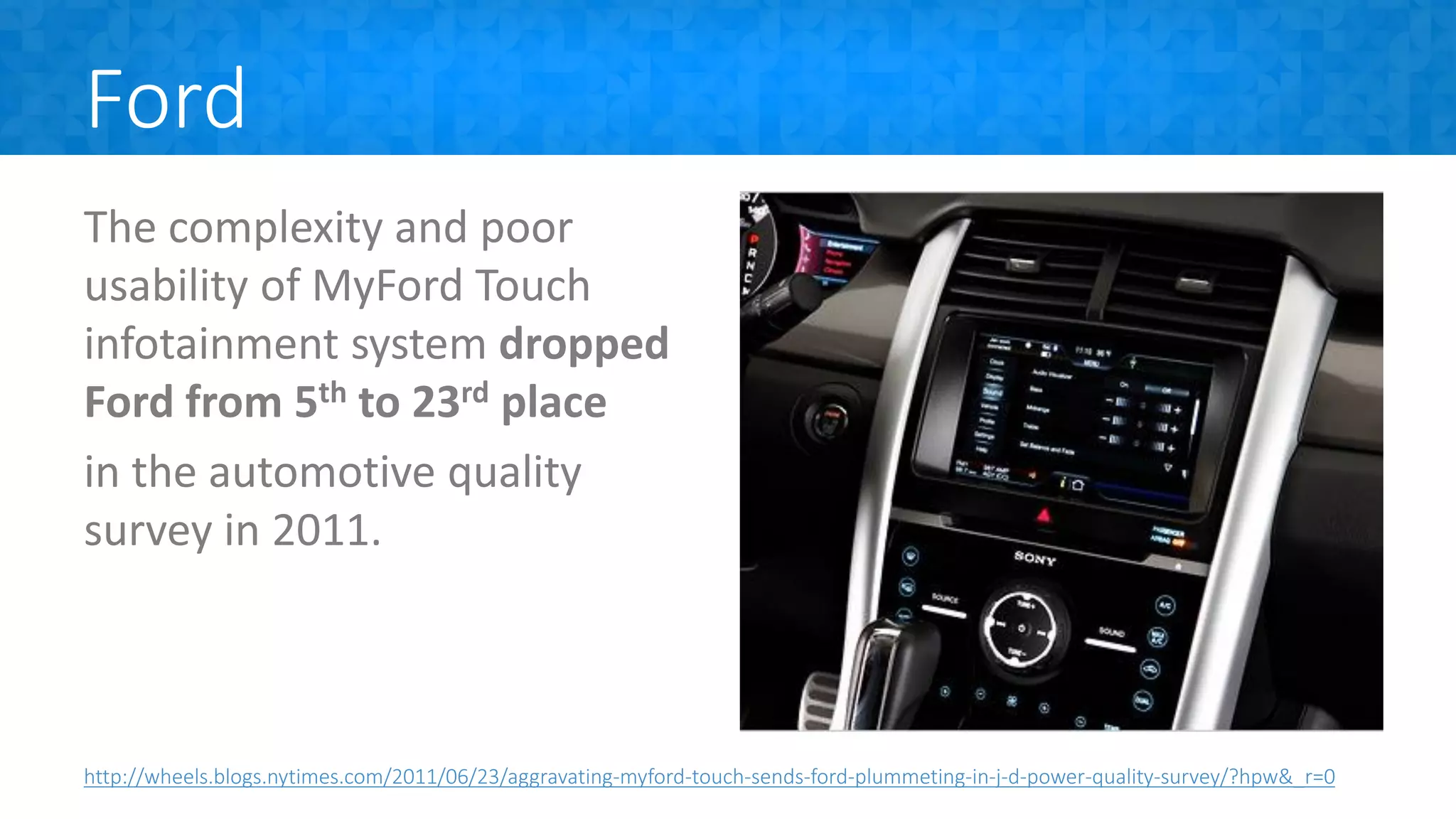 Ford
The complexity and poor
usability of MyFord Touch
infotainment system dropped
Ford from 5th to 23rd place
in the automotive quality
survey in 2011.
http://wheels.blogs.nytimes.com/2011/06/23/aggravating-myford-touch-sends-ford-plummeting-in-j-d-power-quality-survey/?hpw&_r=0
 