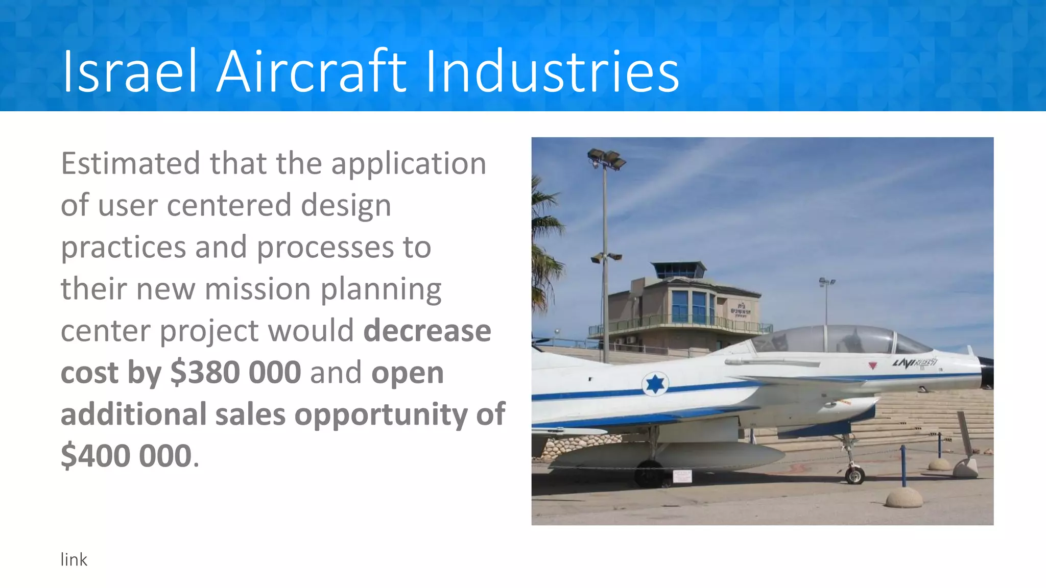 Israel Aircraft Industries
Estimated that the application
of user centered design
practices and processes to
their new mission planning
center project would decrease
cost by $380 000 and open
additional sales opportunity of
$400 000.
link
 