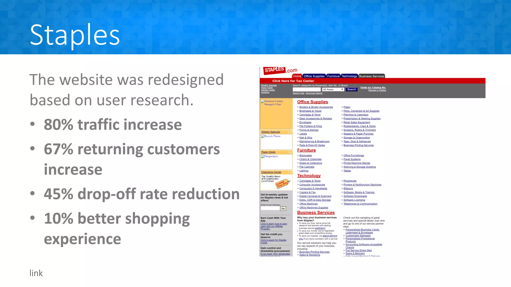 Staples
The website was redesigned
based on user research.
• 80% traffic increase
• 67% returning customers
increase
• 45% drop-off rate reduction
• 10% better shopping
experience
link
 