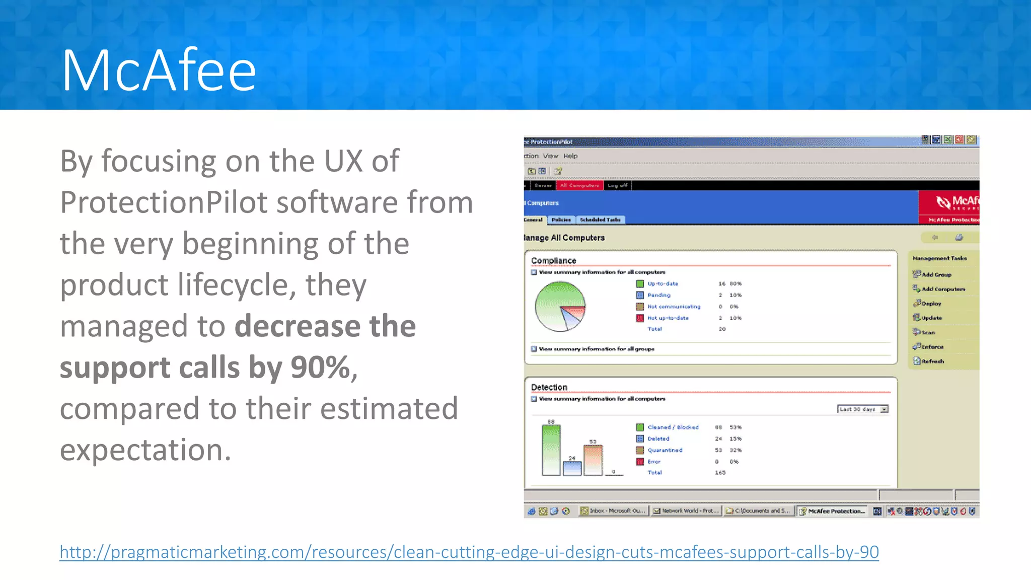 McAfee
By focusing on the UX of
ProtectionPilot software from
the very beginning of the
product lifecycle, they
managed to decrease the
support calls by 90%,
compared to their estimated
expectation.
http://pragmaticmarketing.com/resources/clean-cutting-edge-ui-design-cuts-mcafees-support-calls-by-90
 