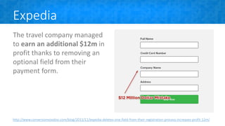 Expedia
The travel company managed
to earn an additional $12m in
profit thanks to removing an
optional field from their
payment form.
http://www.conversionvoodoo.com/blog/2011/11/expedia-deletes-one-field-from-their-registration-process-increases-profit-12m/
 