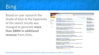 Bing
Based on user research the
shade of blue in the hyperlinks
of the search results was
changed to generate more
than $80M in additional
revenue from clicks.
http://www.businessinsider.com/the-80-million-difference-between-shades-of-blue-2010-3
 