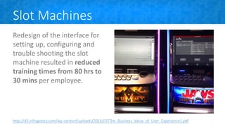 Slot Machines
Redesign of the interface for
setting up, configuring and
trouble shooting the slot
machine resulted in reduced
training times from 80 hrs to
30 mins per employee.
http://d3.infragistics.com/wp-content/uploads/2015/07/The_Business_Value_of_User_Experience1.pdf
 
