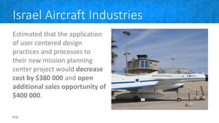 Israel Aircraft Industries
Estimated that the application
of user centered design
practices and processes to
their new mission planning
center project would decrease
cost by $380 000 and open
additional sales opportunity of
$400 000.
link
 