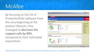 McAfee
By focusing on the UX of
ProtectionPilot software from
the very beginning of the
product lifecycle, they
managed to decrease the
support calls by 90%,
compared to their estimated
expectation.
http://pragmaticmarketing.com/resources/clean-cutting-edge-ui-design-cuts-mcafees-support-calls-by-90
 