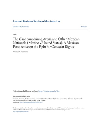 Law and Business Review of the Americas
Volume 10 | Number 2 Article 7
2004
The Case concerning Avena and Other Mexican
Nationals (Mexico v. United States): A Mexican
Perspective on the Fight for Consular Rights
Michael R. Steinmark
Follow this and additional works at: https://scholar.smu.edu/lbra
This Comment and Case Note is brought to you for free and open access by the Law Journals at SMU Scholar. It has been accepted for inclusion in Law
and Business Review of the Americas by an authorized administrator of SMU Scholar. For more information, please visit
http://digitalrepository.smu.edu.
Recommended Citation
Michael R. Steinmark, The Case concerning Avena and Other Mexican Nationals (Mexico v. United States): A Mexican Perspective on the
Fight for Consular Rights, 10 Law & Bus. Rev. Am. 417 (2004).
Available at: https://scholar.smu.edu/lbra/vol10/iss2/7
 