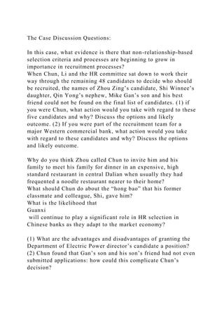 The Case Discussion Questions:
In this case, what evidence is there that non-relationship-based
selection criteria and processes are beginning to grow in
importance in recruitment processes?
When Chun, Li and the HR committee sat down to work their
way through the remaining 48 candidates to decide who should
be recruited, the names of Zhou Zing’s candidate, Shi Winnee’s
daughter, Qin Yong’s nephew, Mike Gan’s son and his best
friend could not be found on the final list of candidates. (1) if
you were Chun, what action would you take with regard to these
five candidates and why? Discuss the options and likely
outcome. (2) If you were part of the recruitment team for a
major Western commercial bank, what action would you take
with regard to these candidates and why? Discuss the options
and likely outcome.
Why do you think Zhou called Chun to invite him and his
family to meet his family for dinner in an expensive, high
standard restaurant in central Dalian when usually they had
frequented a noodle restaurant nearer to their home?
What should Chun do about the “hong bao” that his former
classmate and colleague, Shi, gave him?
What is the likelihood that
Guanxi
will continue to play a significant role in HR selection in
Chinese banks as they adapt to the market economy?
(1) What are the advantages and disadvantages of granting the
Department of Electric Power director’s candidate a position?
(2) Chun found that Gan’s son and his son’s friend had not even
submitted applications: how could this complicate Chun’s
decision?
 