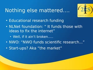 Nothing else mattered.

Educational research funding

NLNet foundation:  It funds those with
ideas to fx the internet

Well, if it aint broken..

NW : NW funds scientifc research...

Start-ups? Aka the market
 