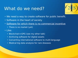 What do we need?

We need a way to create software for public beneft.

Software in the heart of society

Software for which there is no commercial incentive

There is no market (yet)

Like:

Blockchain+GPG (see my other talk)

Archiving software for digital assets

Converting international software to multi-language

Medical big data analysis for rare diseases
 
