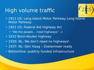 High volume trafc

1911 US: Long Island Motor Parkway Long Island
Motor Parkway

1921 US: Federal Aid Highway Act

We the people need highways :-)

1932 Bonn-Keulen highway

1930: NL: We dont need no highways!

1937: NL: Den Haag C Zoetermeer ready

Bottomline: publicly funded infrastructure
 
